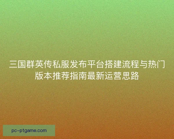 三国群英传私服发布平台搭建流程与热门版本推荐指南最新运营思路